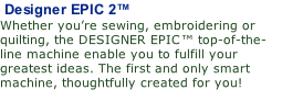 Designer EPIC 2™ Whether you’re sewing, embroidering or quilting, the DESIGNER EPIC™ top-of-the-line machine enable you to fulfill your greatest ideas. The first and only smart machine, thoughtfully created for you!